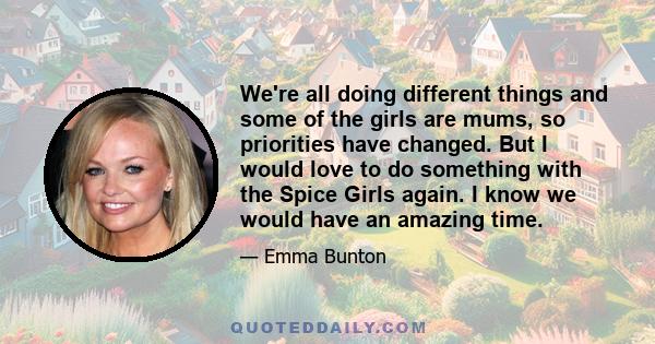 We're all doing different things and some of the girls are mums, so priorities have changed. But I would love to do something with the Spice Girls again. I know we would have an amazing time.