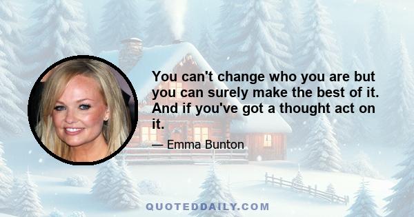 You can't change who you are but you can surely make the best of it. And if you've got a thought act on it.