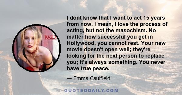 I dont know that I want to act 15 years from now. I mean, I love the process of acting, but not the masochism. No matter how successful you get in Hollywood, you cannot rest. Your new movie doesn't open well; they're