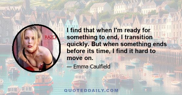 I find that when I'm ready for something to end, I transition quickly. But when something ends before its time, I find it hard to move on.