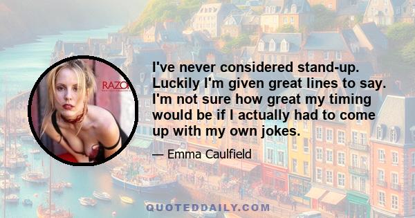 I've never considered stand-up. Luckily I'm given great lines to say. I'm not sure how great my timing would be if I actually had to come up with my own jokes.