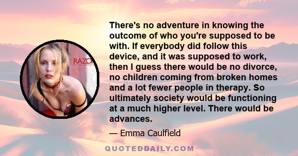 There's no adventure in knowing the outcome of who you're supposed to be with. If everybody did follow this device, and it was supposed to work, then I guess there would be no divorce, no children coming from broken