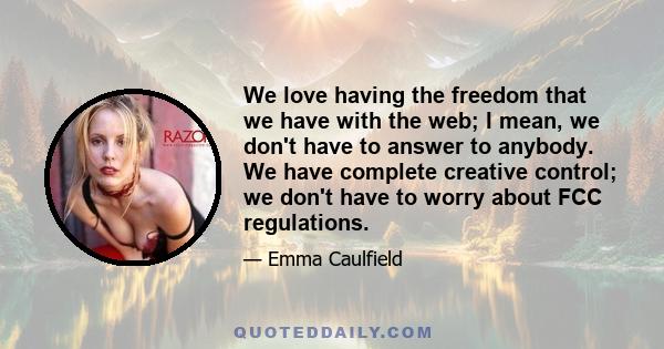 We love having the freedom that we have with the web; I mean, we don't have to answer to anybody. We have complete creative control; we don't have to worry about FCC regulations.