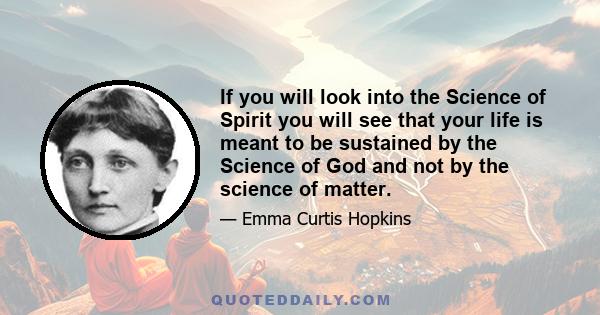 If you will look into the Science of Spirit you will see that your life is meant to be sustained by the Science of God and not by the science of matter.