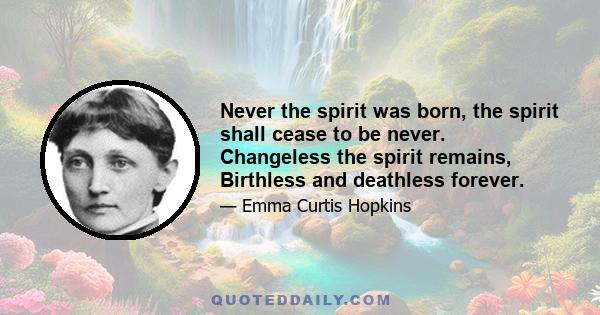 Never the spirit was born, the spirit shall cease to be never. Changeless the spirit remains, Birthless and deathless forever.