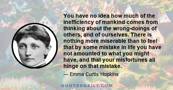 You have no idea how much of the inefficiency of mankind comes from thinking about the wrong-doings of others, and of ourselves. There is nothing more miserable than to feel that by some mistake in life you have not