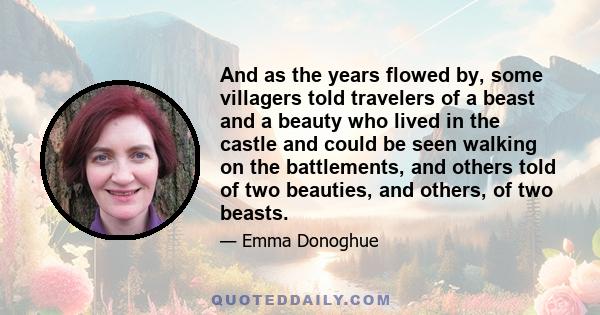 And as the years flowed by, some villagers told travelers of a beast and a beauty who lived in the castle and could be seen walking on the battlements, and others told of two beauties, and others, of two beasts.