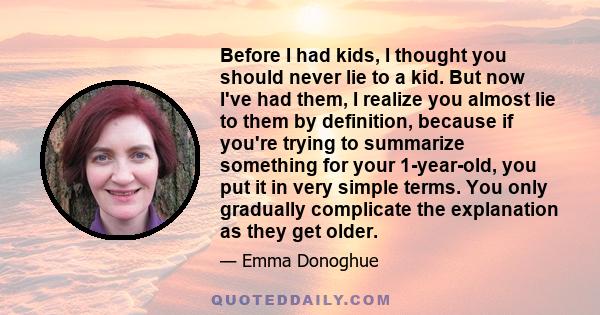 Before I had kids, I thought you should never lie to a kid. But now I've had them, I realize you almost lie to them by definition, because if you're trying to summarize something for your 1-year-old, you put it in very