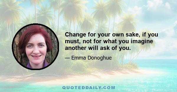 Change for your own sake, if you must, not for what you imagine another will ask of you.