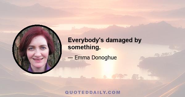 Everybody's damaged by something.