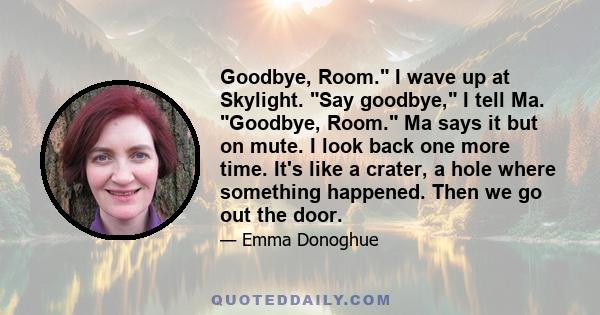 Goodbye, Room. I wave up at Skylight. Say goodbye, I tell Ma. Goodbye, Room. Ma says it but on mute. I look back one more time. It's like a crater, a hole where something happened. Then we go out the door.