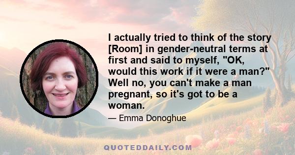 I actually tried to think of the story [Room] in gender-neutral terms at first and said to myself, OK, would this work if it were a man? Well no, you can't make a man pregnant, so it's got to be a woman.