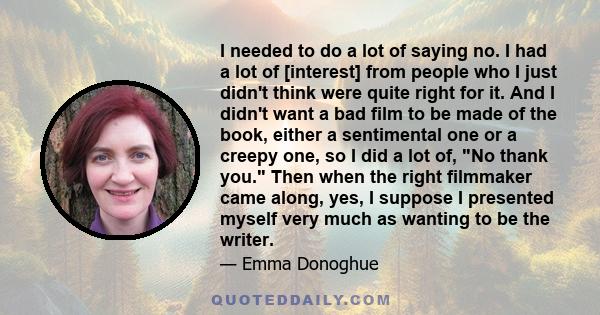 I needed to do a lot of saying no. I had a lot of [interest] from people who I just didn't think were quite right for it. And I didn't want a bad film to be made of the book, either a sentimental one or a creepy one, so 