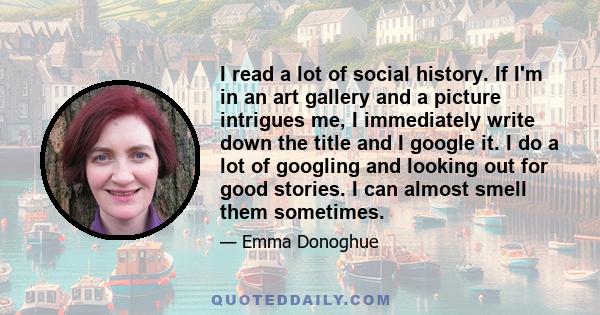 I read a lot of social history. If I'm in an art gallery and a picture intrigues me, I immediately write down the title and I google it. I do a lot of googling and looking out for good stories. I can almost smell them