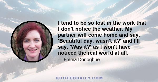 I tend to be so lost in the work that I don't notice the weather. My partner will come home and say, 'Beautiful day, wasn't it?' and I'll say, 'Was it?' as I won't have noticed the real world at all.