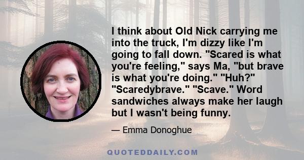 I think about Old Nick carrying me into the truck, I'm dizzy like I'm going to fall down. Scared is what you're feeling, says Ma, but brave is what you're doing. Huh? Scaredybrave. Scave. Word sandwiches always make her 