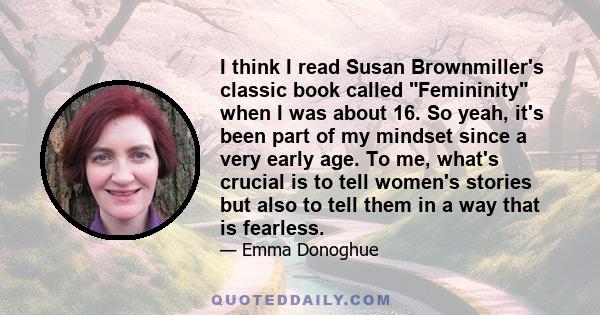 I think I read Susan Brownmiller's classic book called Femininity when I was about 16. So yeah, it's been part of my mindset since a very early age. To me, what's crucial is to tell women's stories but also to tell them 