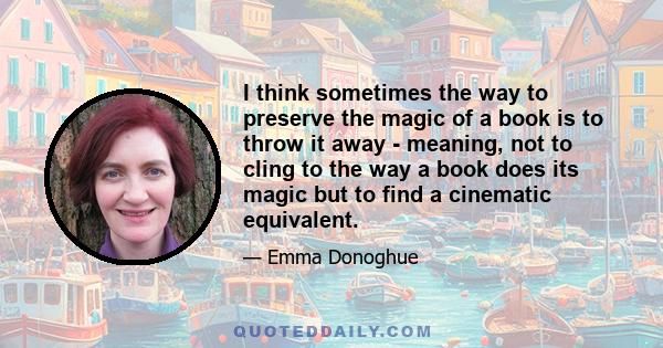 I think sometimes the way to preserve the magic of a book is to throw it away - meaning, not to cling to the way a book does its magic but to find a cinematic equivalent.