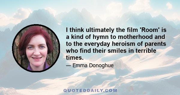 I think ultimately the film 'Room' is a kind of hymn to motherhood and to the everyday heroism of parents who find their smiles in terrible times.