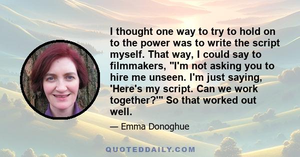 I thought one way to try to hold on to the power was to write the script myself. That way, I could say to filmmakers, I'm not asking you to hire me unseen. I'm just saying, 'Here's my script. Can we work together?' So