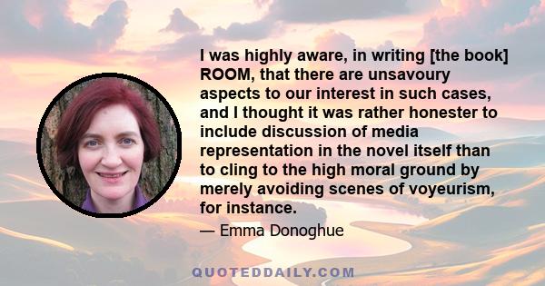 I was highly aware, in writing [the book] ROOM, that there are unsavoury aspects to our interest in such cases, and I thought it was rather honester to include discussion of media representation in the novel itself than 