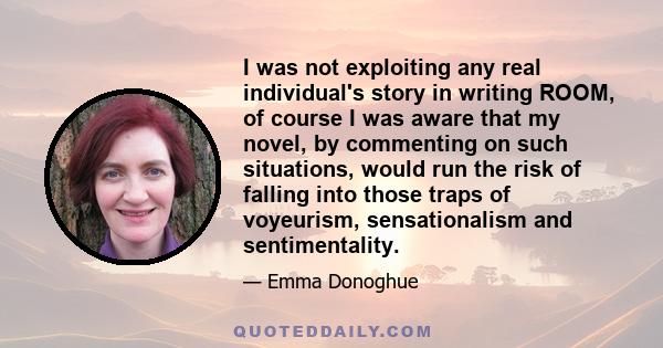 I was not exploiting any real individual's story in writing ROOM, of course I was aware that my novel, by commenting on such situations, would run the risk of falling into those traps of voyeurism, sensationalism and