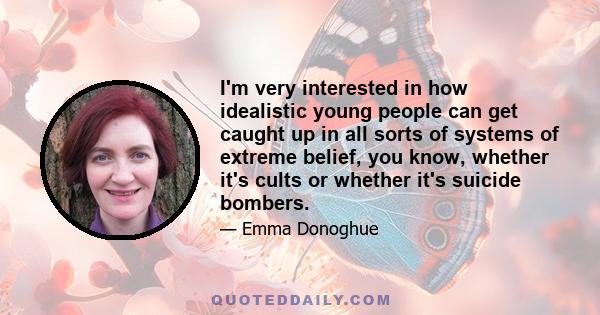 I'm very interested in how idealistic young people can get caught up in all sorts of systems of extreme belief, you know, whether it's cults or whether it's suicide bombers.