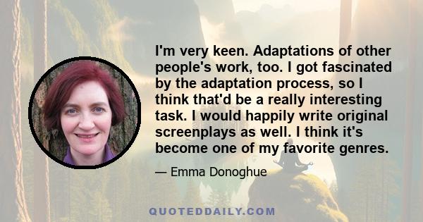 I'm very keen. Adaptations of other people's work, too. I got fascinated by the adaptation process, so I think that'd be a really interesting task. I would happily write original screenplays as well. I think it's become 