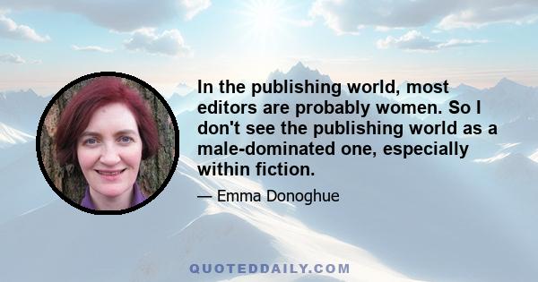 In the publishing world, most editors are probably women. So I don't see the publishing world as a male-dominated one, especially within fiction.