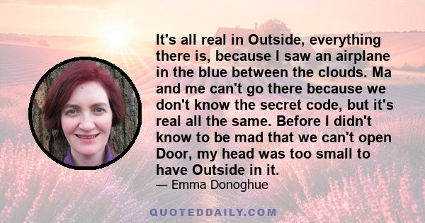 It's all real in Outside, everything there is, because I saw an airplane in the blue between the clouds. Ma and me can't go there because we don't know the secret code, but it's real all the same. Before I didn't know