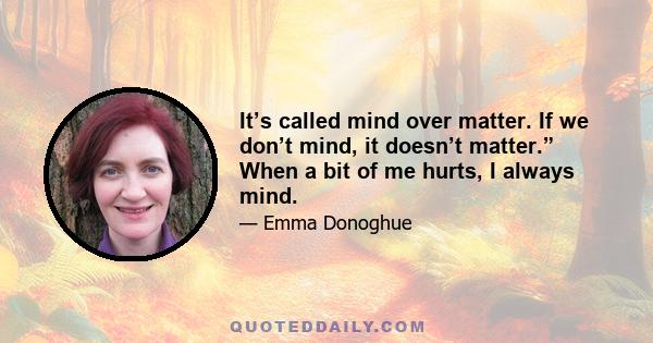 It’s called mind over matter. If we don’t mind, it doesn’t matter.” When a bit of me hurts, I always mind.