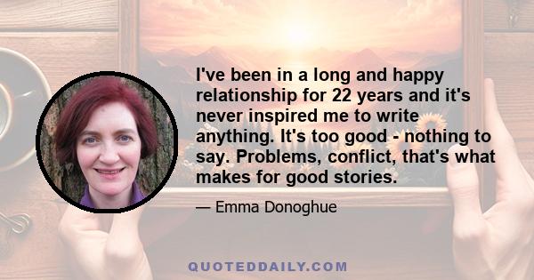 I've been in a long and happy relationship for 22 years and it's never inspired me to write anything. It's too good - nothing to say. Problems, conflict, that's what makes for good stories.