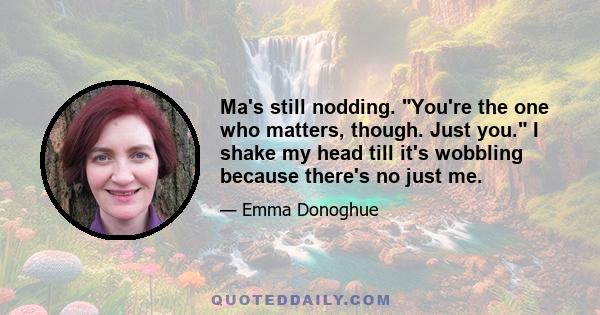 Ma's still nodding. You're the one who matters, though. Just you. I shake my head till it's wobbling because there's no just me.