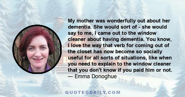 My mother was wonderfully out about her dementia. She would sort of - she would say to me, I came out to the window cleaner about having dementia. You know, I love the way that verb for coming out of the closet has now