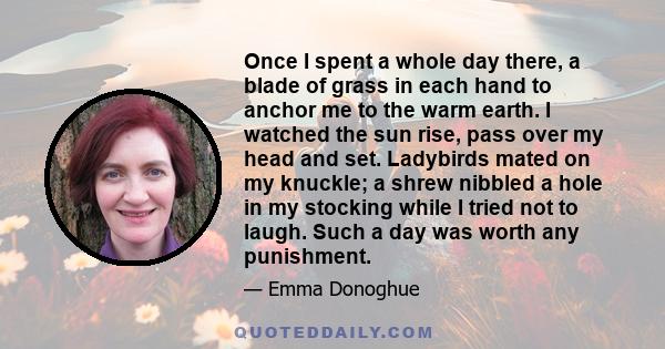 Once I spent a whole day there, a blade of grass in each hand to anchor me to the warm earth. I watched the sun rise, pass over my head and set. Ladybirds mated on my knuckle; a shrew nibbled a hole in my stocking while 