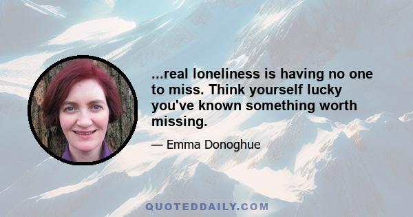 ...real loneliness is having no one to miss. Think yourself lucky you've known something worth missing.