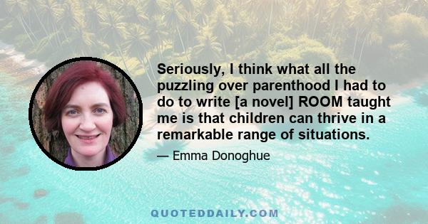 Seriously, I think what all the puzzling over parenthood I had to do to write [a novel] ROOM taught me is that children can thrive in a remarkable range of situations.