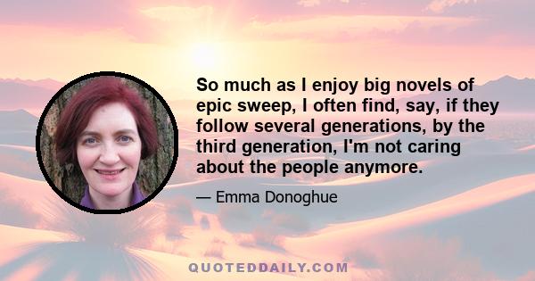 So much as I enjoy big novels of epic sweep, I often find, say, if they follow several generations, by the third generation, I'm not caring about the people anymore.