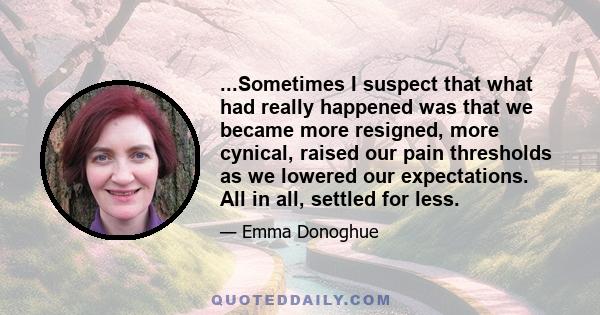 ...Sometimes I suspect that what had really happened was that we became more resigned, more cynical, raised our pain thresholds as we lowered our expectations. All in all, settled for less.