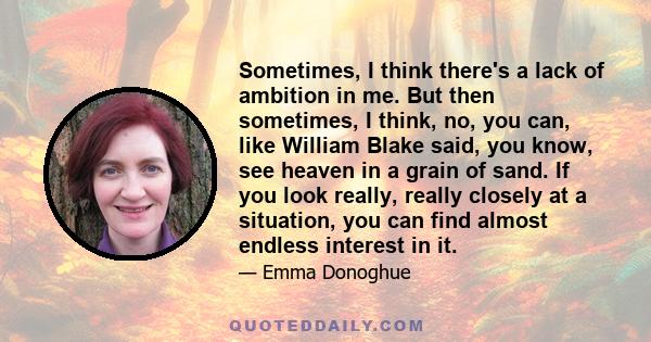 Sometimes, I think there's a lack of ambition in me. But then sometimes, I think, no, you can, like William Blake said, you know, see heaven in a grain of sand. If you look really, really closely at a situation, you can 