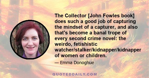 The Collector [John Fowles book] does such a good job of capturing the mindset of a capturer, and also that's become a banal trope of every second crime novel: the weirdo, fetishistic watcher/stalker/kidnapper/kidnapper 