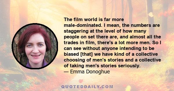 The film world is far more male-dominated. I mean, the numbers are staggering at the level of how many people on set there are, and almost all the trades in film, there's a lot more men. So I can see without anyone