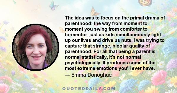 The idea was to focus on the primal drama of parenthood: the way from moment to moment you swing from comforter to tormentor, just as kids simultaneously light up our lives and drive us nuts. I was trying to capture