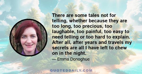 There are some tales not for telling, whether because they are too long, too precious, too laughable, too painful, too easy to need telling or too hard to explain. After all, after years and travels my secrets are all I 