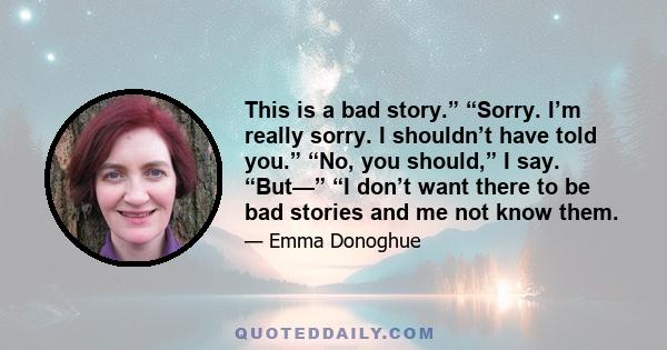 This is a bad story.” “Sorry. I’m really sorry. I shouldn’t have told you.” “No, you should,” I say. “But—” “I don’t want there to be bad stories and me not know them.