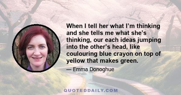 When I tell her what I’m thinking and she tells me what she’s thinking, our each ideas jumping into the other’s head, like coulouring blue crayon on top of yellow that makes green.