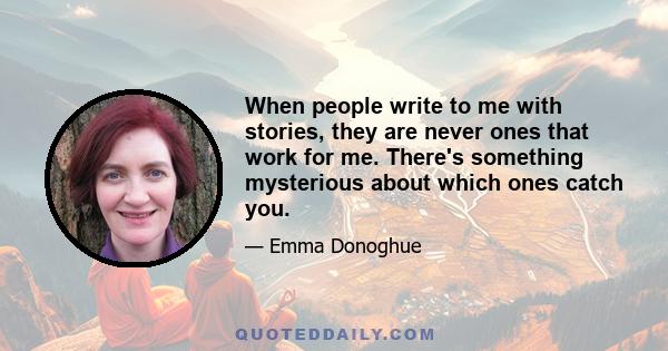 When people write to me with stories, they are never ones that work for me. There's something mysterious about which ones catch you.