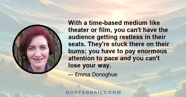 With a time-based medium like theater or film, you can't have the audience getting restless in their seats. They're stuck there on their bums; you have to pay enormous attention to pace and you can't lose your way.