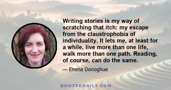 Writing stories is my way of scratching that itch: my escape from the claustrophobia of individuality. It lets me, at least for a while, live more than one life, walk more than one path. Reading, of course, can do the