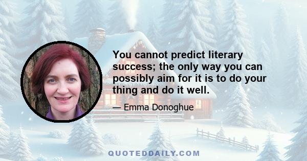 You cannot predict literary success; the only way you can possibly aim for it is to do your thing and do it well.